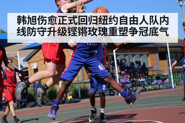 韩旭伤愈正式回归纽约自由人队内线防守升级铿锵玫瑰重塑争冠底气