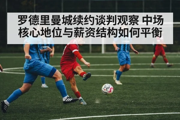 罗德里曼城续约谈判观察 中场核心地位与薪资结构如何平衡（kaiyun app）